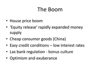 The Boom
• House price boom
• ‘Equity release’ rapidly expanded money
  supply
• Cheap consumer goods (China)
• Easy credit conditions – low interest rates
• Lax bank regulation - bonus culture
• Optimism and exuberance
 