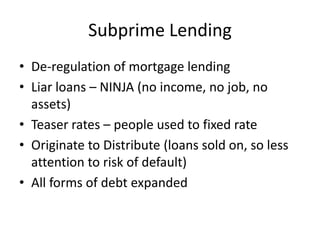 Subprime Lending
• De-regulation of mortgage lending
• Liar loans – NINJA (no income, no job, no
  assets)
• Teaser rates – people used to fixed rate
• Originate to Distribute (loans sold on, so less
  attention to risk of default)
• All forms of debt expanded
 