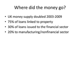 Where did the money go?
•   UK money supply doubled 2003-2009
•   75% of loans linked to property
•   30% of loans issued to the financial sector
•   20% to manufacturing/nonfinancial sector
 