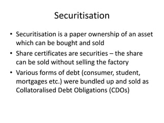 Securitisation
• Securitisation is a paper ownership of an asset
  which can be bought and sold
• Share certificates are securities – the share
  can be sold without selling the factory
• Various forms of debt (consumer, student,
  mortgages etc.) were bundled up and sold as
  Collatoralised Debt Obligations (CDOs)
 