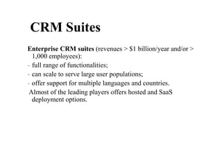 Enterprise CRM suites (revenues > $1 billion/year and/or >
1,000 employees):
- full range of functionalities;
- can scale to serve large user populations;
- offer support for multiple languages and countries.
Almost of the leading players offers hosted and SaaS
deployment options.
CRM Suites
 