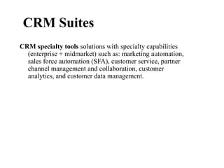CRM specialty tools solutions with specialty capabilities
(enterprise + midmarket) such as: marketing automation,
sales force automation (SFA), customer service, partner
channel management and collaboration, customer
analytics, and customer data management.
CRM Suites
 