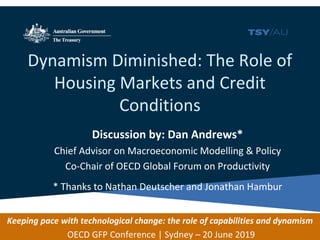 Dynamism Diminished: The Role of
Housing Markets and Credit
Conditions
Discussion by: Dan Andrews*
Chief Advisor on Macroeconomic Modelling & Policy
Co-Chair of OECD Global Forum on Productivity
* Thanks to Nathan Deutscher and Jonathan Hambur
Keeping pace with technological change: the role of capabilities and dynamism
OECD GFP Conference | Sydney – 20 June 2019
 