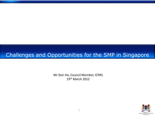 Challenges and Opportunities for the SMP in Singapore


                 Mr Don Ho, Council Member, ICPAS
                         19th March 2012




                                 1
 