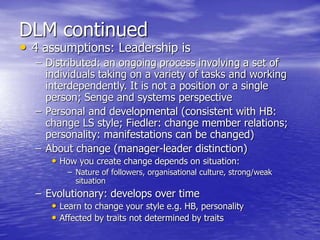 DLM continued
• 4 assumptions: Leadership is
– Distributed: an ongoing process involving a set of
individuals taking on a variety of tasks and working
interdependently. It is not a position or a single
person; Senge and systems perspective
– Personal and developmental (consistent with HB:
change LS style; Fiedler: change member relations;
personality: manifestations can be changed)
– About change (manager-leader distinction)
• How you create change depends on situation:
– Nature of followers, organisational culture, strong/weak
situation
– Evolutionary: develops over time
• Learn to change your style e.g. HB, personality
• Affected by traits not determined by traits
 