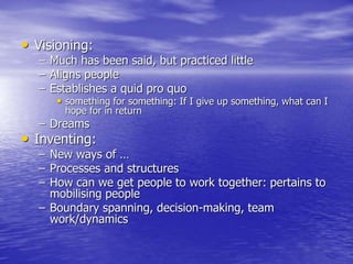 • Visioning:
– Much has been said, but practiced little
– Aligns people
– Establishes a quid pro quo
• something for something: If I give up something, what can I
hope for in return
– Dreams
• Inventing:
– New ways of …
– Processes and structures
– How can we get people to work together: pertains to
mobilising people
– Boundary spanning, decision-making, team
work/dynamics
 