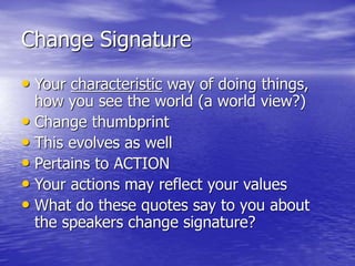 Change Signature
• Your characteristic way of doing things,
how you see the world (a world view?)
• Change thumbprint
• This evolves as well
• Pertains to ACTION
• Your actions may reflect your values
• What do these quotes say to you about
the speakers change signature?
 