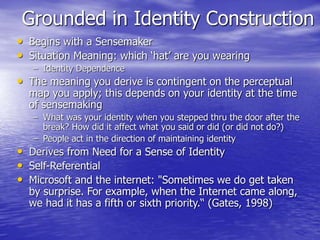 Grounded in Identity Construction
• Begins with a Sensemaker
• Situation Meaning: which ‘hat’ are you wearing
– Identity Dependence
• The meaning you derive is contingent on the perceptual
map you apply; this depends on your identity at the time
of sensemaking
– What was your identity when you stepped thru the door after the
break? How did it affect what you said or did (or did not do?)
– People act in the direction of maintaining identity
• Derives from Need for a Sense of Identity
• Self-Referential
• Microsoft and the internet: "Sometimes we do get taken
by surprise. For example, when the Internet came along,
we had it has a fifth or sixth priority.“ (Gates, 1998)
 