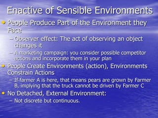 Enactive of Sensible Environments
• People Produce Part of the Environment they
Face
– Observer effect: The act of observing an object
changes it
– A marketing campaign: you consider possible competitor
actions and incorporate them in your plan
• People Create Environments (action), Environments
Constrain Actions
– If farmer A is here, that means pears are grown by Farmer
B, implying that the truck cannot be driven by Farmer C
• No Detached, External Environment:
– Not discrete but continuous.
 
