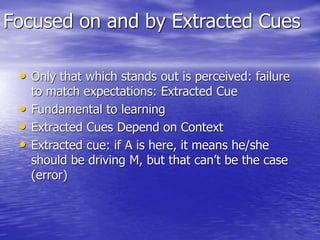 Focused on and by Extracted Cues
• Only that which stands out is perceived: failure
to match expectations: Extracted Cue
• Fundamental to learning
• Extracted Cues Depend on Context
• Extracted cue: if A is here, it means he/she
should be driving M, but that can’t be the case
(error)
 