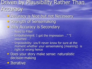 Driven by Plausibility Rather Than
Accuracy
• Accuracy is Nice but not Necessary
• Strength of Sensemaking
• Why Accuracy is Secondary
– Need to Filter
– Embellishment: I got the impression …” “I
assumed …”
– Impossibility: you’ll never know for sure at the
moment whether your sensemaking (meaning) is
right or wrong hence
• Does your story make sense: naturalistic
decision-making
• Iterative
 