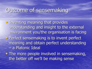 Outcome of sensemaking
• Inventing meaning that provides
understanding and insight to the external
environment you/the organisation is facing
• Perfect sensemaking is to invent perfect
meaning and obtain perfect understanding
– a Platonic Ideal
• The more people involved in sensemaking,
the better off we’ll be making sense
 