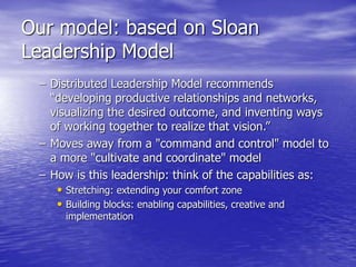 Our model: based on Sloan
Leadership Model
– Distributed Leadership Model recommends
“developing productive relationships and networks,
visualizing the desired outcome, and inventing ways
of working together to realize that vision.”
– Moves away from a "command and control" model to
a more "cultivate and coordinate" model
– How is this leadership: think of the capabilities as:
• Stretching: extending your comfort zone
• Building blocks: enabling capabilities, creative and
implementation
 