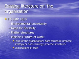 Existing literature on ‘the
organisation’
• Fit with DLM
– Environmental uncertainty
– Need for flexibility
– Flatter structures
– Malone’s Future of work:
• Form of the organisation: does structure precede
strategy or does strategy precede structure?
• Expectations of staff
 