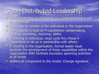 Sloan Distributed Leadership
• Views leadership as a capacity i.e. a potential that is yet
to be realised
• This capacity resides in the individual or the organisation
• This capacity is built on 4 capabilities: sensemaking,
relating, inventing, visioning: ability
• If residing in individual, must cycle thru these 4
capabilities or do so in partnership with others
• If residing in the organisation, formal leader must
facilitate the development of these capabilities within the
organisation AND facilitate boundary spanning activities
at all levels
• Additional component to the model: Change signature
 