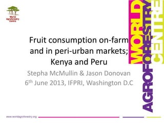 Fruit consumption on-farm
and in peri-urban markets;
Kenya and Peru
Stepha McMullin & Jason Donovan
6th June 2013, IFPRI, Washington D.C
 