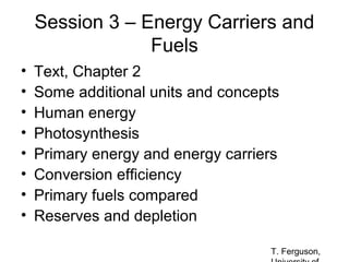 Session 3 – Energy Carriers and
Fuels
•
•
•
•
•
•
•
•

Text, Chapter 2
Some additional units and concepts
Human energy
Photosynthesis
Primary energy and energy carriers
Conversion efficiency
Primary fuels compared
Reserves and depletion
T. Ferguson,

 