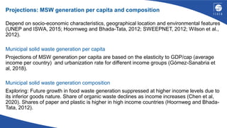 Projections: MSW generation per capita and composition
Depend on socio-economic characteristics, geographical location and environmental features
(UNEP and ISWA, 2015; Hoornweg and Bhada-Tata, 2012; SWEEPNET, 2012; Wilson et al.,
2012).
Municipal solid waste generation per capita
Projections of MSW generation per capita are based on the elasticity to GDP/cap (average
income per country) and urbanization rate for different income groups (Gómez-Sanabria et
al, 2018).
Municipal solid waste generation composition
Exploring: Future growth in food waste generation suppressed at higher income levels due to
its inferior goods nature. Share of organic waste declines as income increases (Chen et al,
2020). Shares of paper and plastic is higher in high income countries (Hoornweg and Bhada-
Tata, 2012).
 