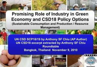 Promising Role of Industry in Green
Economy and CSD18 Policy Options
(Sustainable Consumption and Production / Resource
Management)
UN CSD SCP18/19 by Anthony SF Chiu (AP Author)
UN CSD18 excerpt extracted by Anthony SF Chiu
Roundtable
Bangkok, Thailand November 9, 2010
 