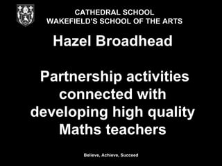 CATHEDRAL SCHOOL
  WAKEFIELD’S SCHOOL OF THE ARTS


   Hazel Broadhead

 Partnership activities
   connected with
developing high quality
   Maths teachers
          Believe, Achieve, Succeed
 