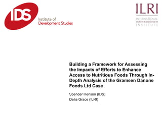 Spencer Henson (IDS)
Delia Grace (ILRI)
Building a Framework for Assessing
the Impacts of Efforts to Enhance
Access to Nutritious Foods Through In-
Depth Analysis of the Grameen Danone
Foods Ltd Case
 