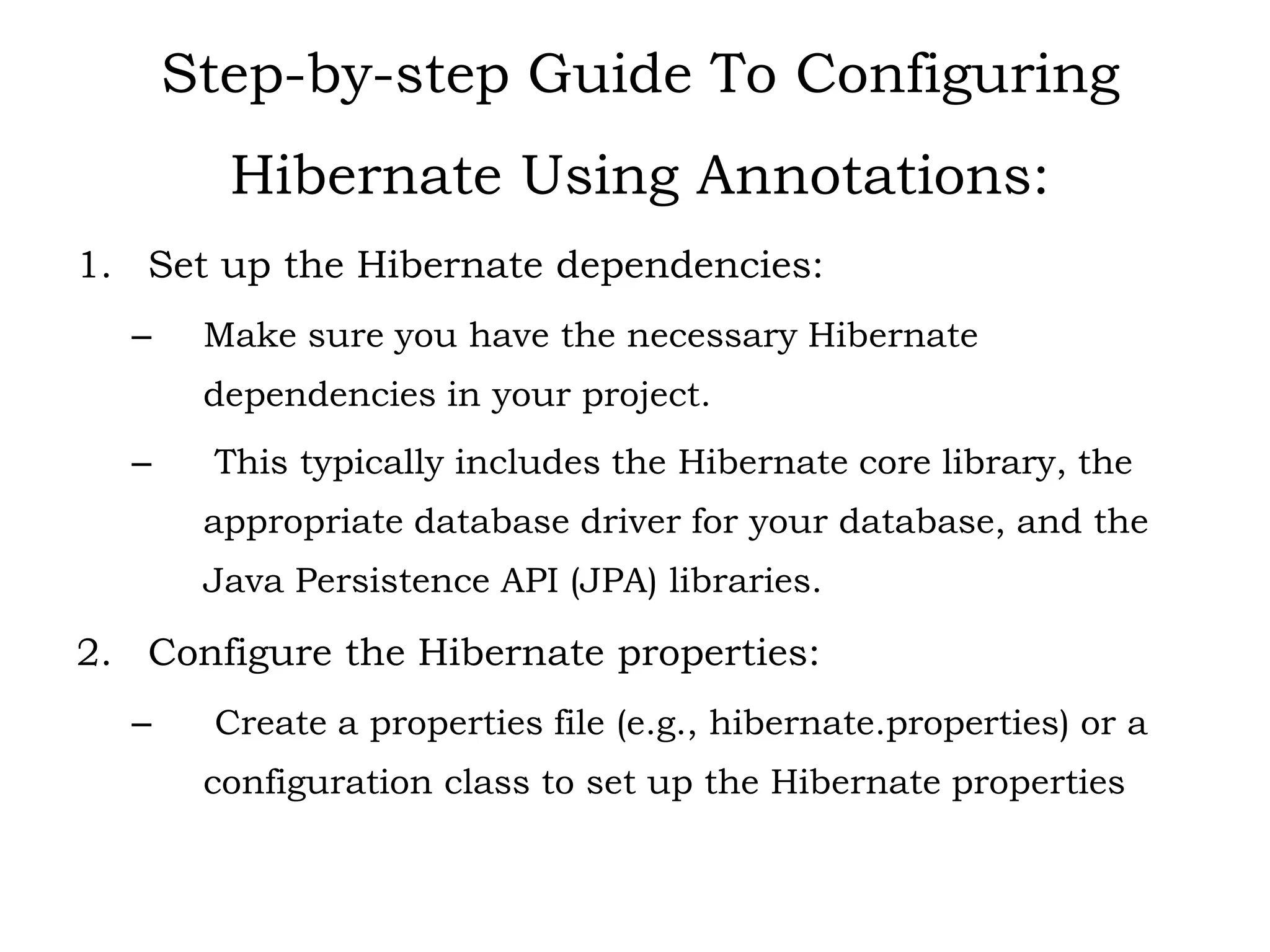 Step-by-step Guide To Configuring
Hibernate Using Annotations:
1. Set up the Hibernate dependencies:
– Make sure you have the necessary Hibernate
dependencies in your project.
– This typically includes the Hibernate core library, the
appropriate database driver for your database, and the
Java Persistence API (JPA) libraries.
2. Configure the Hibernate properties:
– Create a properties file (e.g., hibernate.properties) or a
configuration class to set up the Hibernate properties
 