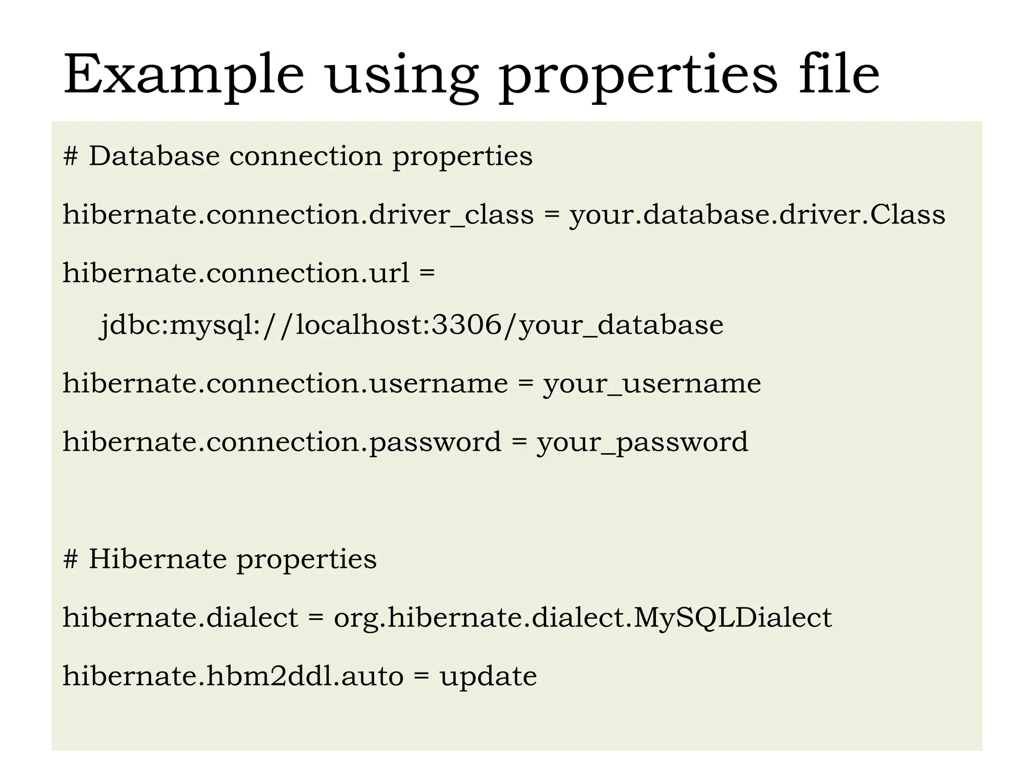Example using properties file
# Database connection properties
hibernate.connection.driver_class = your.database.driver.Class
hibernate.connection.url =
jdbc:mysql://localhost:3306/your_database
hibernate.connection.username = your_username
hibernate.connection.password = your_password
# Hibernate properties
hibernate.dialect = org.hibernate.dialect.MySQLDialect
hibernate.hbm2ddl.auto = update
 