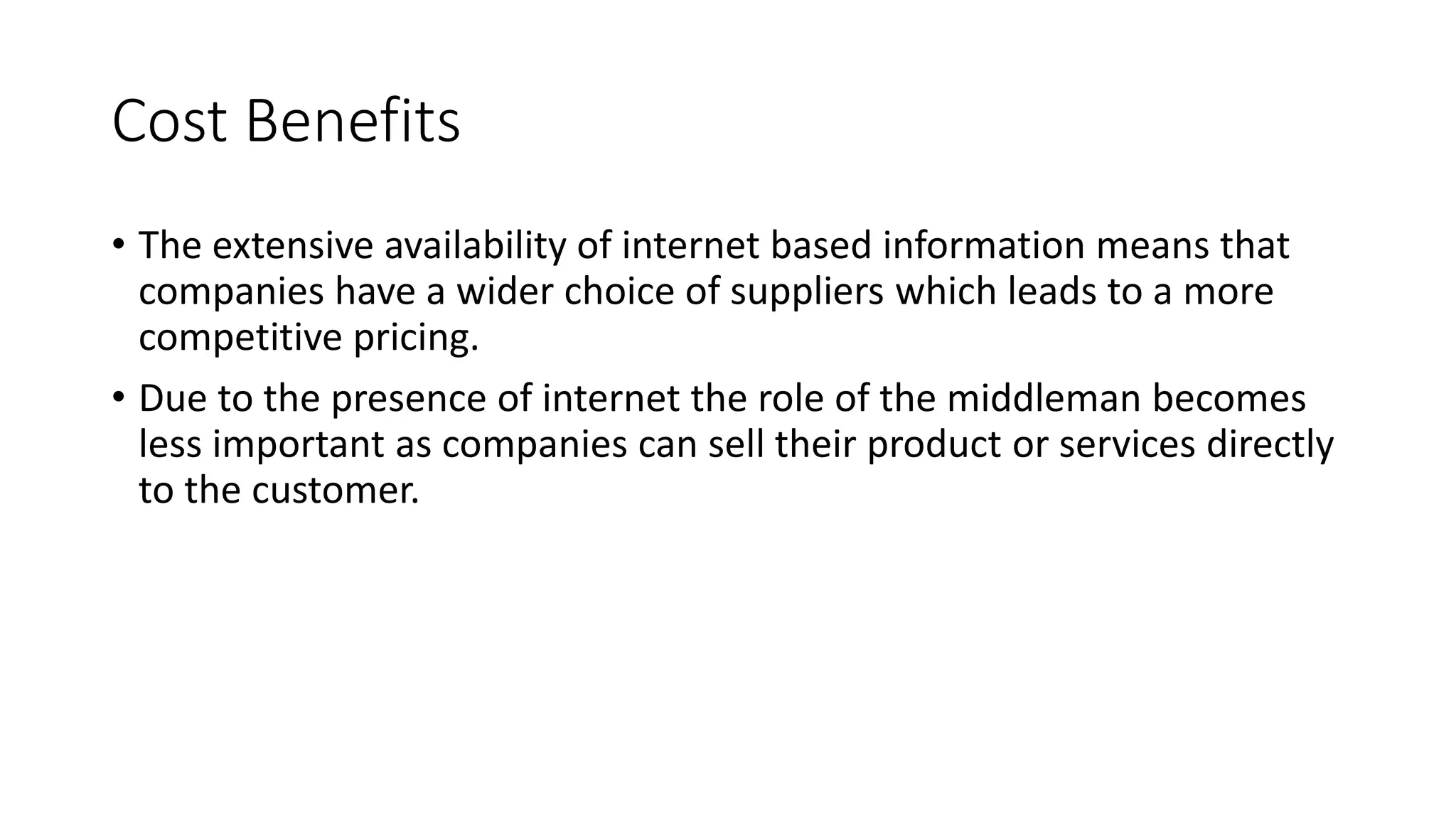 Cost Benefits
• The extensive availability of internet based information means that
companies have a wider choice of suppliers which leads to a more
competitive pricing.
• Due to the presence of internet the role of the middleman becomes
less important as companies can sell their product or services directly
to the customer.
 