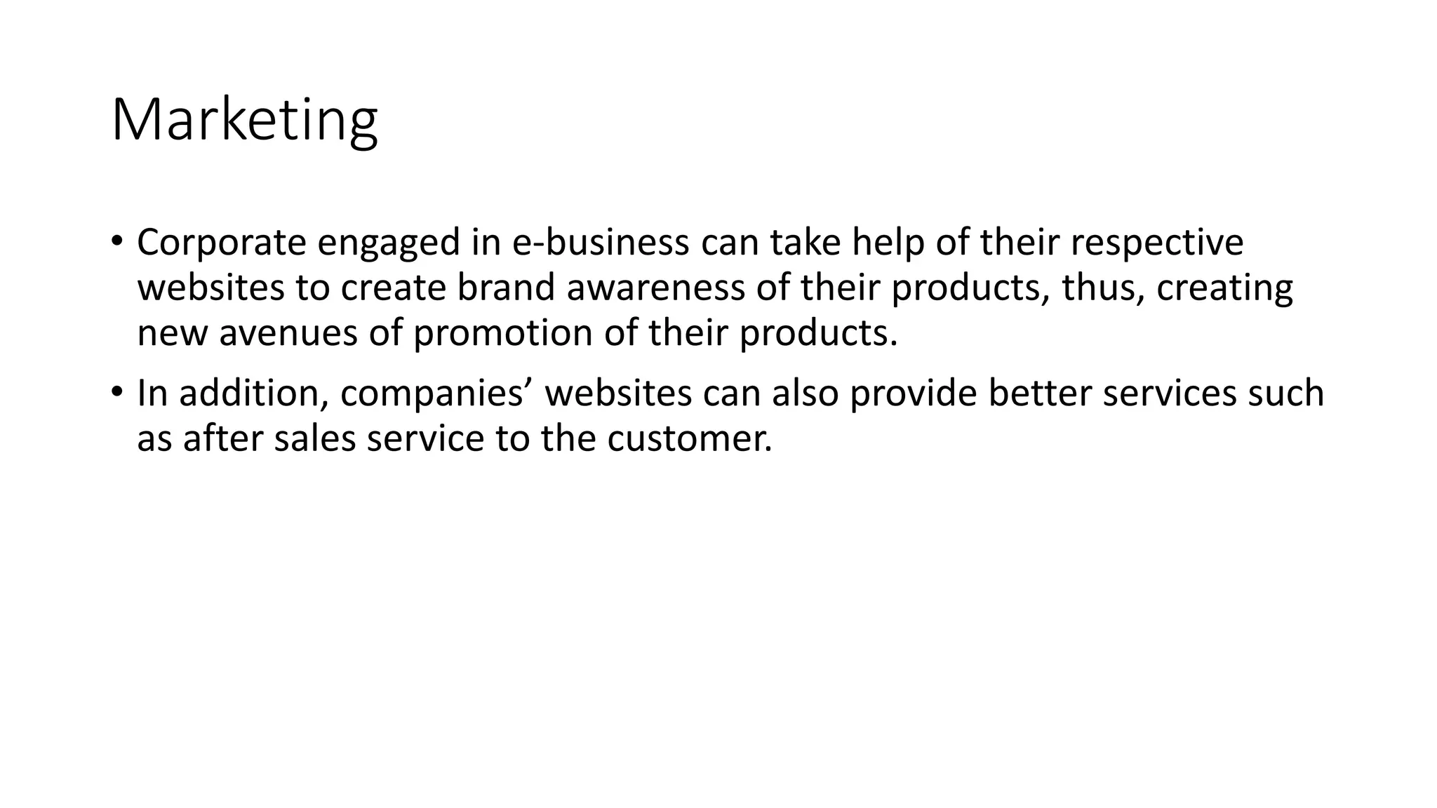 Marketing
• Corporate engaged in e-business can take help of their respective
websites to create brand awareness of their products, thus, creating
new avenues of promotion of their products.
• In addition, companies’ websites can also provide better services such
as after sales service to the customer.
 