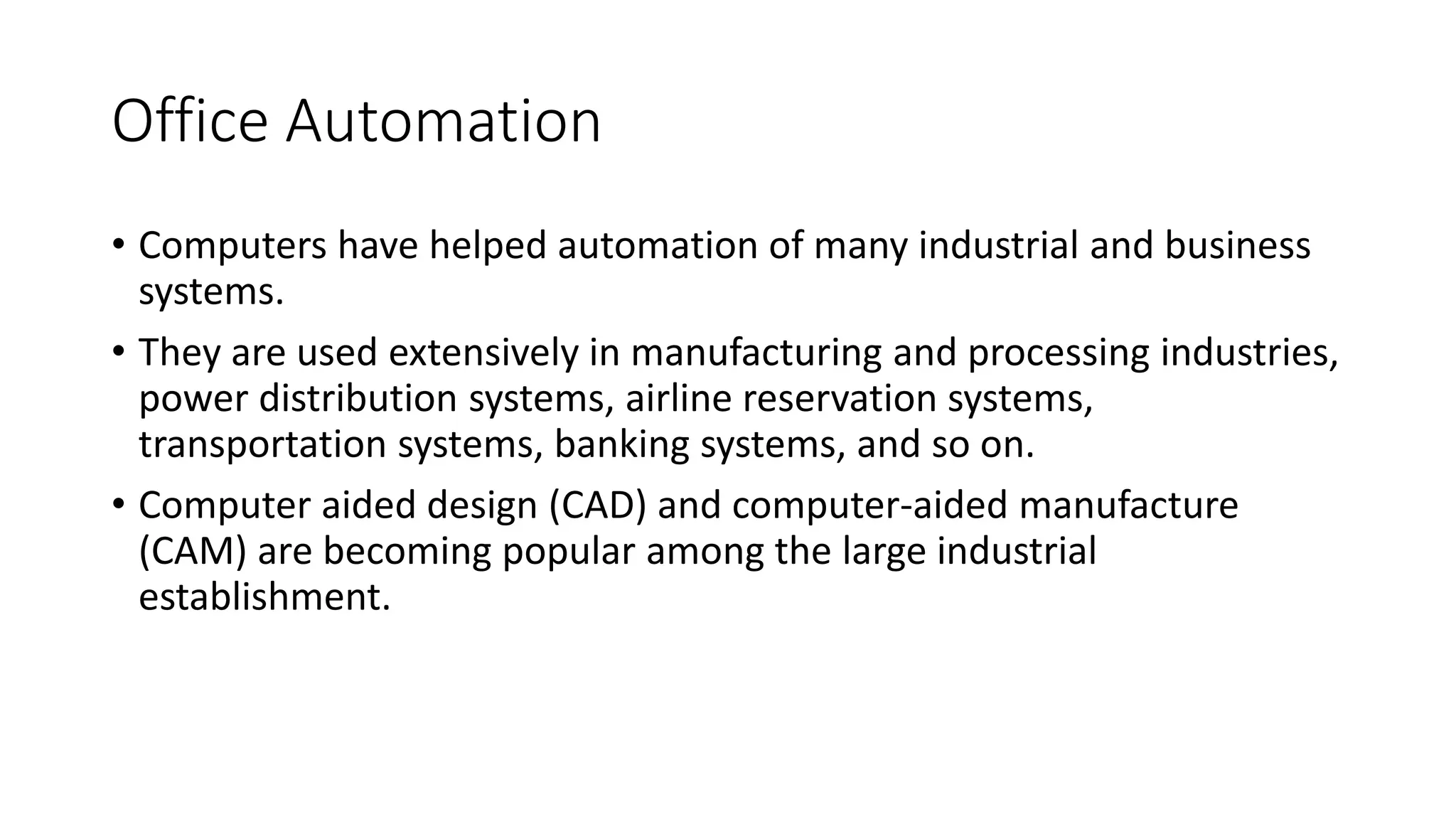 Office Automation
• Computers have helped automation of many industrial and business
systems.
• They are used extensively in manufacturing and processing industries,
power distribution systems, airline reservation systems,
transportation systems, banking systems, and so on.
• Computer aided design (CAD) and computer-aided manufacture
(CAM) are becoming popular among the large industrial
establishment.
 