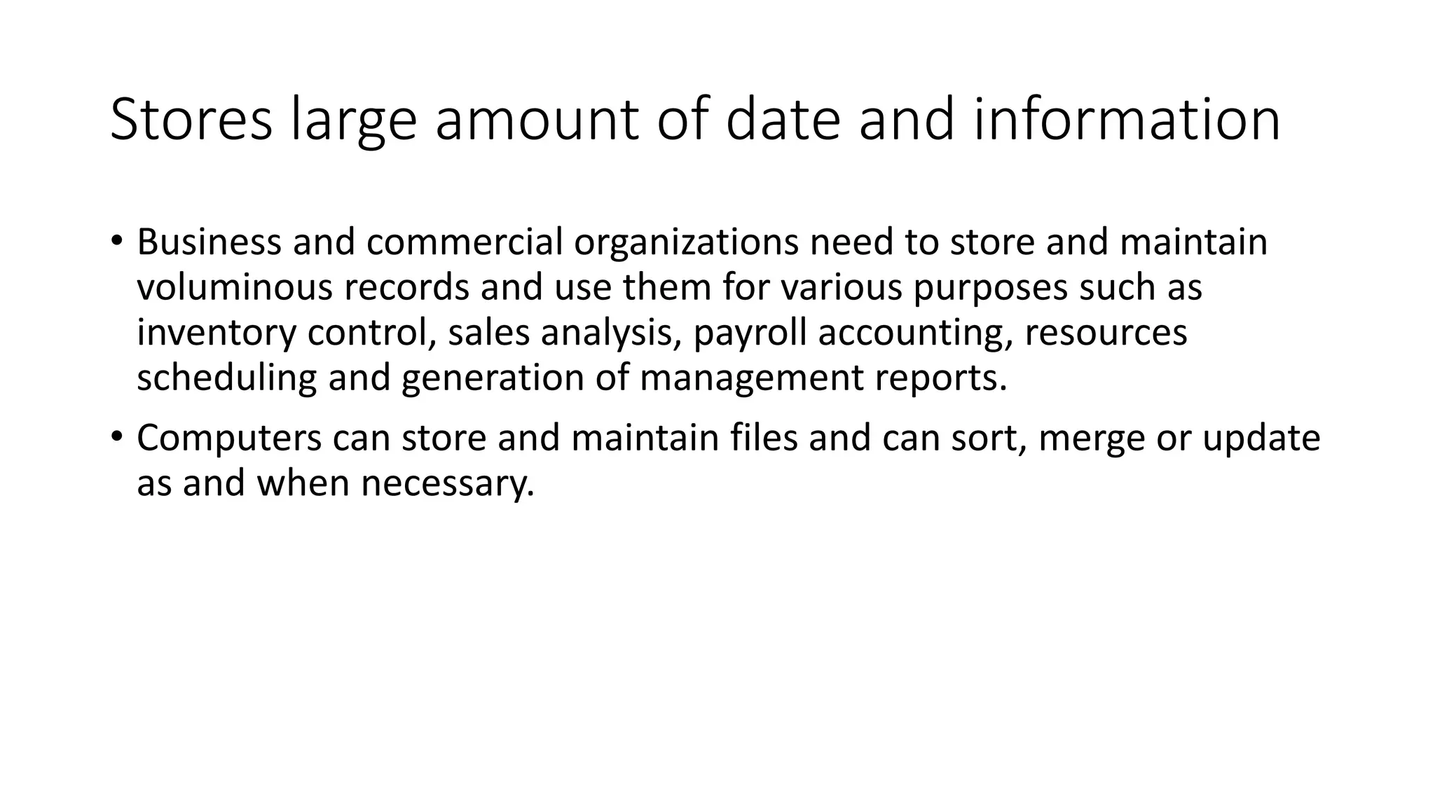 Stores large amount of date and information
• Business and commercial organizations need to store and maintain
voluminous records and use them for various purposes such as
inventory control, sales analysis, payroll accounting, resources
scheduling and generation of management reports.
• Computers can store and maintain files and can sort, merge or update
as and when necessary.
 