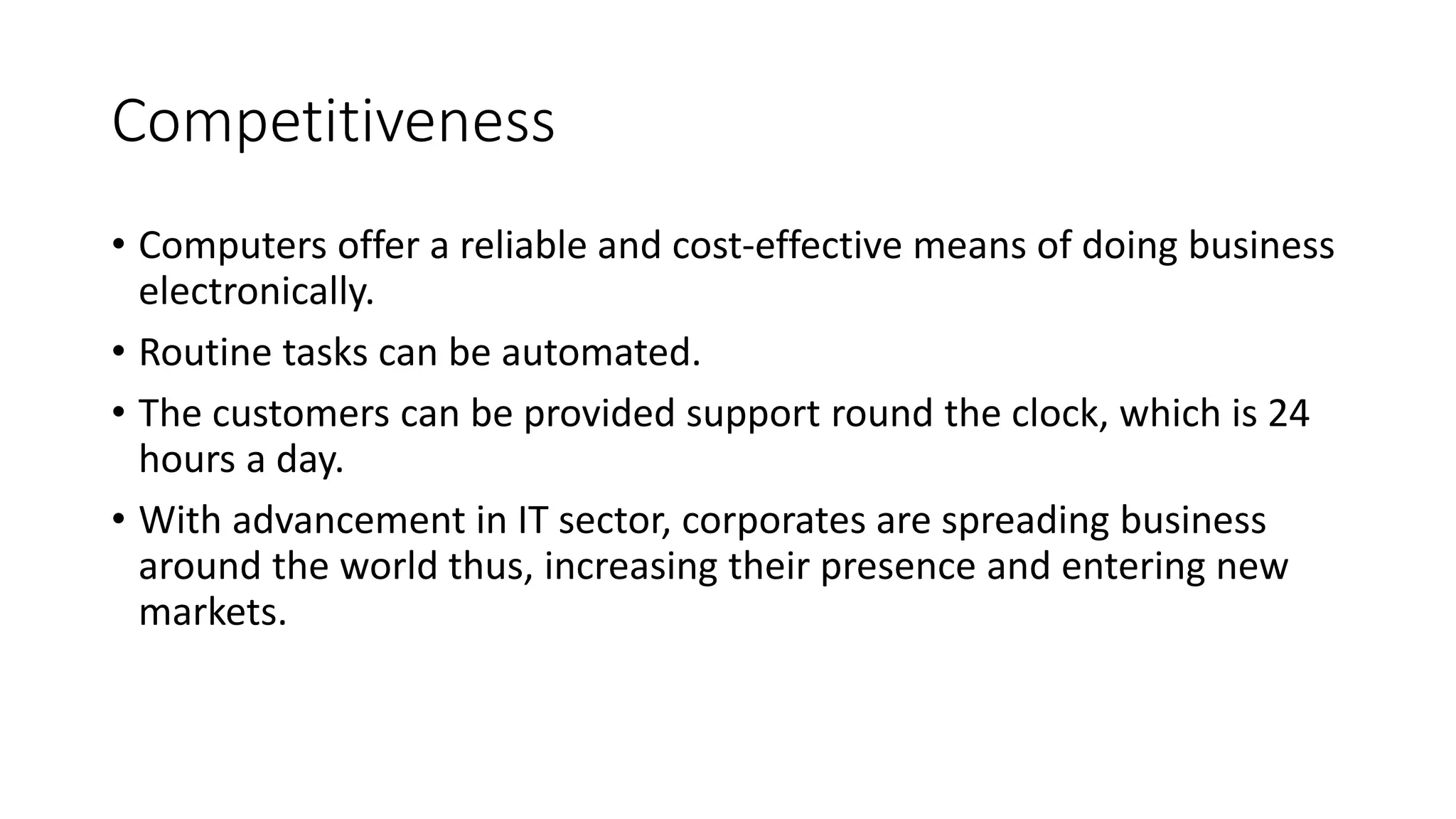 Competitiveness
• Computers offer a reliable and cost-effective means of doing business
electronically.
• Routine tasks can be automated.
• The customers can be provided support round the clock, which is 24
hours a day.
• With advancement in IT sector, corporates are spreading business
around the world thus, increasing their presence and entering new
markets.
 