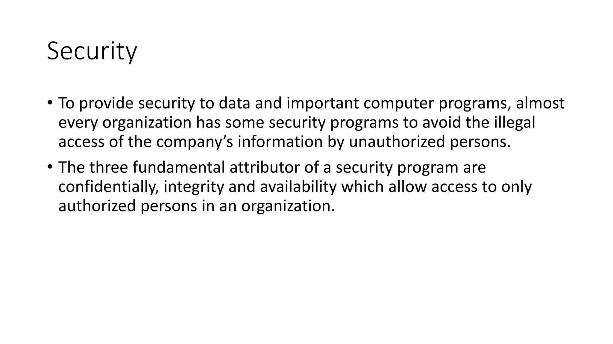 Security
• To provide security to data and important computer programs, almost
every organization has some security programs to avoid the illegal
access of the company’s information by unauthorized persons.
• The three fundamental attributor of a security program are
confidentially, integrity and availability which allow access to only
authorized persons in an organization.
 