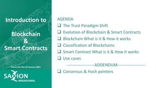 AGENDA
 The Trust Paradigm Shift
 Evolution of Blockchain & Smart Contracts
 Blockchain What is it & How it works
 Classification of Blockchains
 Smart Contract What is it & How it works
 Use cases
--------------------ADDENDUM--------------------
 Consensus & Hash pointers
Introduction to
Blockchain
&
Smart Contracts
Franco De Vita 22 January 2021
 
