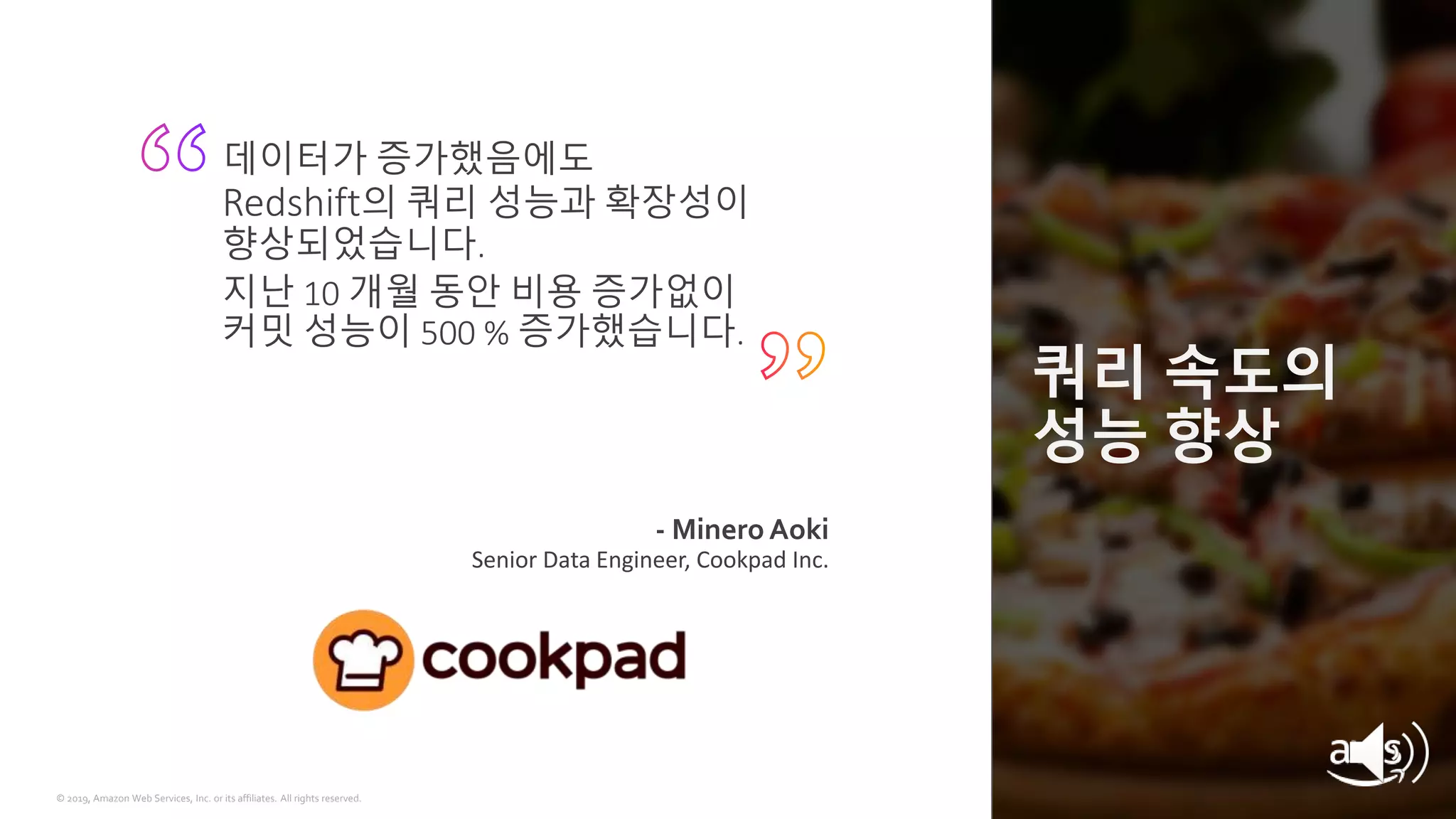 © 2019, Amazon Web Services, Inc. or its affiliates. All rights reserved.
쿼리 속도의
성능 향상
- Minero Aoki
Senior Data Engineer, Cookpad Inc.
데이터가 증가했음에도
Redshift의 쿼리 성능과 확장성이
향상되었습니다.
지난 10 개월 동안 비용 증가없이
커밋 성능이 500 % 증가했습니다.
 