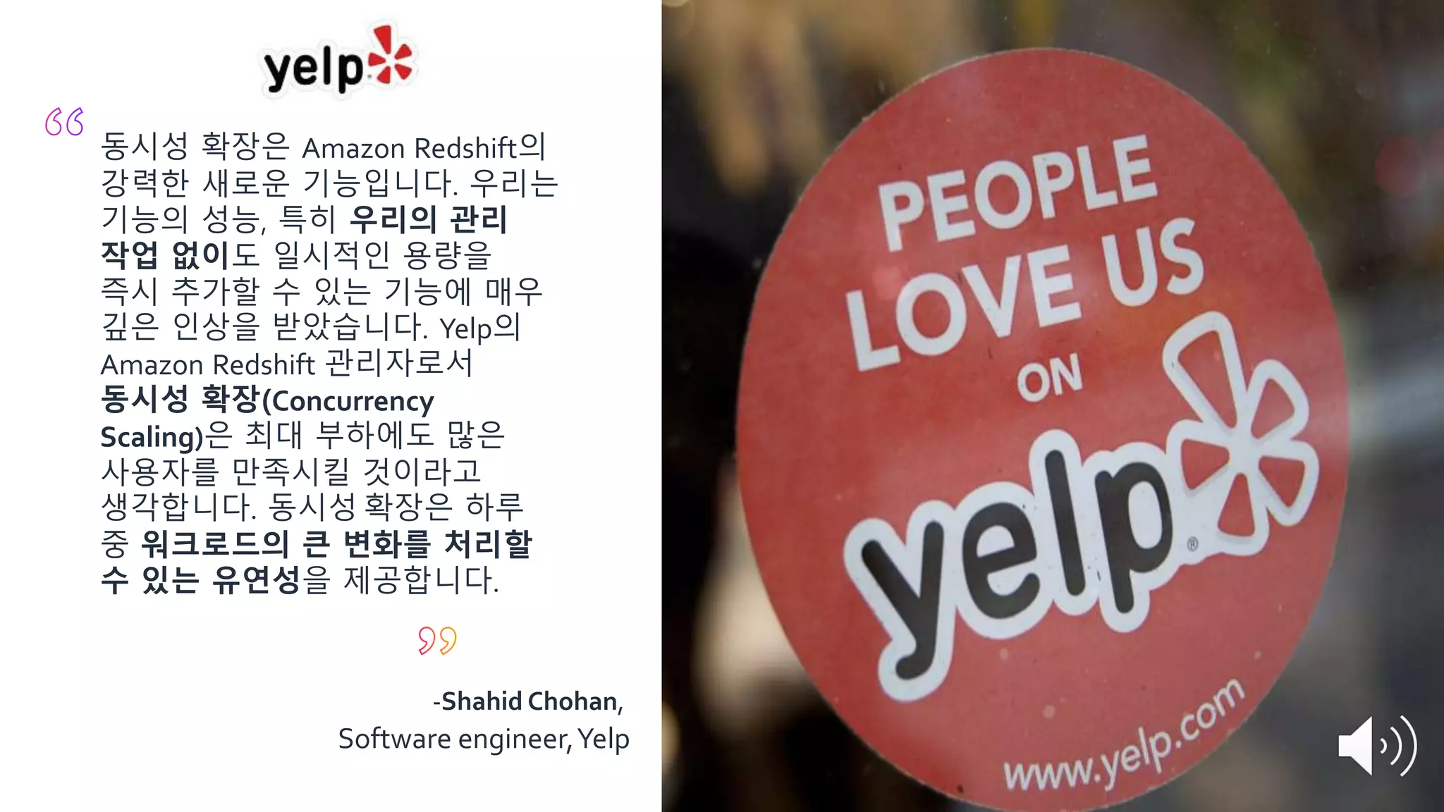 동시성 확장은 Amazon Redshift의
강력한 새로운 기능입니다. 우리는
기능의 성능, 특히 우리의 관리
작업 없이도 일시적인 용량을
즉시 추가할 수 있는 기능에 매우
깊은 인상을 받았습니다. Yelp의
Amazon Redshift 관리자로서
동시성 확장(Concurrency
Scaling)은 최대 부하에도 많은
사용자를 만족시킬 것이라고
생각합니다. 동시성 확장은 하루
중 워크로드의 큰 변화를 처리할
수 있는 유연성을 제공합니다.
-Shahid Chohan,
Software engineer,Yelp
 