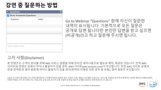 © 2019, Amazon Web Services, Inc. or its affiliates. All rights reserved.
강연 중 질문하는 방법
Go to Webinar “Questions” 창에 자신이 질문한
내역이 표시됩니다. 기본적으로 모든 질문은
공개로 답변 됩니다만 본인만 답변을 받고 싶으면
(비공개)라고 하고 질문해 주시면 됩니다.
본 컨텐츠는 고객의 편의를 위해 AWS 서비스 설명을 위해 온라인 세미나용으로 별도로 제작, 제공된 것입니다. 만약 AWS
사이트와 컨텐츠 상에서 차이나 불일치가 있을 경우, AWS 사이트(aws.amazon.com)가 우선합니다. 또한 AWS 사이트 상에서
한글 번역문과 영어 원문에 차이나 불일치가 있을 경우(번역의 지체로 인한 경우 등 포함), 영어 원문이 우선합니다.
AWS는 본 컨텐츠에 포함되거나 컨텐츠를 통하여 고객에게 제공된 일체의 정보, 콘텐츠, 자료, 제품(소프트웨어 포함) 또는 서비스를 이용함으로 인하여 발생하는 여하한 종류의 손해에 대하여
어떠한 책임도 지지 아니하며, 이는 직접 손해, 간접 손해, 부수적 손해, 징벌적 손해 및 결과적 손해를 포함하되 이에 한정되지 아니합니다.
고지 사항(Disclaimer)
 