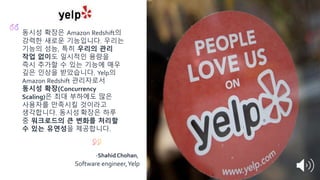 동시성 확장은 Amazon Redshift의
강력한 새로운 기능입니다. 우리는
기능의 성능, 특히 우리의 관리
작업 없이도 일시적인 용량을
즉시 추가할 수 있는 기능에 매우
깊은 인상을 받았습니다. Yelp의
Amazon Redshift 관리자로서
동시성 확장(Concurrency
Scaling)은 최대 부하에도 많은
사용자를 만족시킬 것이라고
생각합니다. 동시성 확장은 하루
중 워크로드의 큰 변화를 처리할
수 있는 유연성을 제공합니다.
-Shahid Chohan,
Software engineer,Yelp
 