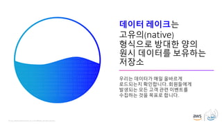 © 2019, Amazon Web Services, Inc. or its affiliates. All rights reserved.
데이터 레이크는
고유의(native)
형식으로 방대한 양의
원시 데이터를 보유하는
저장소
우리는 데이터가 매일 올바르게
로드되는지 확인합니다. 회원들에게
발생되는 모든 고객 관련 이벤트를
수집하는 것을 목표로 합니다.
 