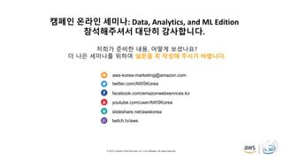 © 2019, Amazon Web Services, Inc. or its affiliates. All rights reserved.
aws-korea-marketing@amazon.com
twitter.com/AWSKorea
facebook.com/amazonwebservices.ko
youtube.com/user/AWSKorea
slideshare.net/awskorea
twitch.tv/aws
캠페인 온라인 세미나: Data, Analytics, and ML Edition
참석해주셔서 대단히 감사합니다.
저희가 준비한 내용, 어떻게 보셨나요?
더 나은 세미나를 위하여 설문을 꼭 작성해 주시기 바랍니다.
 