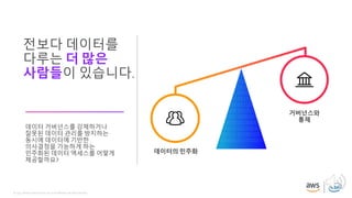 © 2019, Amazon Web Services, Inc. or its affiliates. All rights reserved.
전보다 데이터를
다루는 더 많은
사람들이 있습니다.
데이터 거버넌스를 강제하거나
잘못된 데이터 관리를 방지하는
동시에 데이터에 기반한
의사결정을 가능하게 하는
민주화된 데이터 액세스를 어떻게
제공할까요?
데이터의 민주화
거버넌스와
통제
 