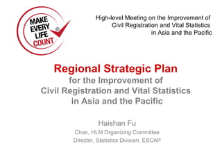 High-level Meeting on the Improvement of
                       Civil Registration and Vital Statistics
                                       in Asia and the Pacific




   Regional Strategic Plan
       for the Improvement of
Civil Registration and Vital Statistics
        in Asia and the Pacific

                  Haishan Fu
        Chair, HLM Organizing Committee
        Director, Statistics Division, ESCAP
 