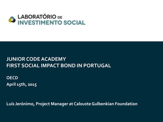 JUNIOR CODE ACADEMY
FIRST SOCIAL IMPACT BOND IN PORTUGAL
OECD
April 15th, 2015
Luís Jerónimo, Project Manager at Calouste Gulbenkian Foundation
 