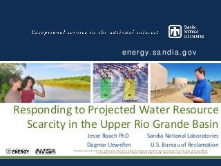 e n e r g y. s a n d i a . g o v

Responding to Projected Water Resource
Scarcity in the Upper Rio Grande Basin
Jesse Roach PhD
Dagmar Llewellyn

Sandia National Laboratories
U.S. Bureau of Reclamation

Sandia National Laboratories is a multi-program laboratory managed and operated by Sandia Corporation, a wholly owned subsidiary of Lockheed Martin
Corporation, for the U.S. Department of Energy’s National Nuclear Security Administration under contract DE-AC04-94AL85000

 