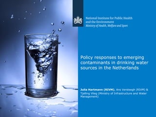 Policy responses to emerging
contaminants in drinking water
sources in the Netherlands
Julia Hartmann (RIVM), Ans Versteegh (RIVM) &
Tjalling Vlieg (Ministry of Infrastructure and Water
Management)
 