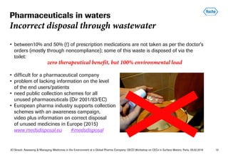 JO Straub: Assessing & Managing Medicines in the Environment at a Global Pharma Company; OECD Workshop on CECs in Surface Waters, Paris, 05.02.2018 10
• between10% and 50% (!) of prescription medications are not taken as per the doctor's
orders (mostly through noncompliance); some of this waste is disposed of via the
toilet:
zero therapeutical benefit, but 100% environmental load
• difficult for a pharmaceutical company
• problem of lacking information on the level
of the end users/patients
• need public collection schemes for all
unused pharmaceuticals (Dir 2001/83/EC)
• European pharma industry supports collection
schemes with an awareness campaign,
video plus information on correct disposal
of unused medicines in Europe (2015)
www.medsdisposal.eu #medsdisposal
Pharmaceuticals in waters
Incorrect disposal through wastewater
 