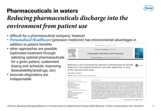 JO Straub: Assessing & Managing Medicines in the Environment at a Global Pharma Company; OECD Workshop on CECs in Surface Waters, Paris, 05.02.2018 11
• difficult for a pharmaceutical company, however
• Personalised Healthcare (precision medicine) has environmental advantages in
addition to patient benefits
• other approaches are possible
(optimised treatment through
(selecting optimal pharmaceuticals
(for a given patient, customised
(dosing and schedule, improving
(bioavailability/prodrugs, etc)
• accurate diagnostics are
indispensable
Pharmaceuticals in waters
Reducing pharmaceuticals discharge into the
environment from patient use
 