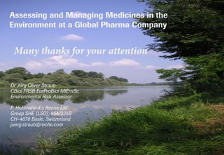 JO Straub: Assessing & Managing Medicines in the Environment at a Global Pharma Company; OECD Workshop on CECs in Surface Waters, Paris, 05.02.2018 13
Assessing and Managing Medicines in the
Environment at a Global Pharma Company
Many thanks for your attention
Dr Jürg Oliver Straub
CBiol FRSB EurProBiol MIEnvSc
Environmental Risk Assessor
F. Hoffmann-La Roche Ltd
Group SHE (LSO), 654/334B
CH–4070 Basle, Switzerland
juerg.straub@roche.com
The 'Old Rhine'
north of Basle
photo©Straub
 