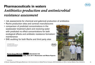 JO Straub: Assessing & Managing Medicines in the Environment at a Global Pharma Company; OECD Workshop on CECs in Surface Waters, Paris, 05.02.2018 16
• risk assessments for chemical and galenical production of antibiotics
• Roche production sites and contract manufacturers
• comparison of predicted concentrations in the
wastewater treatment plant and receiving water
with predicted no effect concentrations for both
ecological effects and antibiotic resistance formation/
maintenance
• SHE-auditing for both Roche and third party sites
Pharmaceuticals in waters
Antibiotics production and antimicrobial
resistance assessment
 