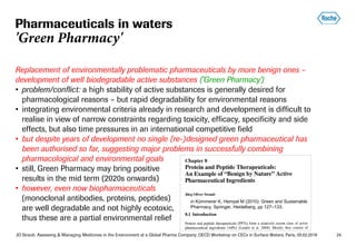 JO Straub: Assessing & Managing Medicines in the Environment at a Global Pharma Company; OECD Workshop on CECs in Surface Waters, Paris, 05.02.2018 24
Replacement of environmentally problematic pharmaceuticals by more benign ones –
development of well biodegradable active substances ('Green Pharmacy')
• problem/conflict: a high stability of active substances is generally desired for
pharmacological reasons – but rapid degradability for environmental reasons
• integrating environmental criteria already in research and development is difficult to
realise in view of narrow constraints regarding toxicity, efficacy, specificity and side
effects, but also time pressures in an international competitive field
• but despite years of development no single (re-)designed green pharmaceutical has
been authorised so far, suggesting major problems in successfully combining
pharmacological and environmental goals
• still, Green Pharmacy may bring positive
results in the mid term (2020s onwards)
• however, even now biopharmaceuticals
(monoclonal antibodies, proteins, peptides)
are well degradable and not highly ecotoxic,
thus these are a partial environmental relief
Pharmaceuticals in waters
'Green Pharmacy'
in Kümmerer K, Hempel M (2010): Green and Sustainable
Pharmacy. Springer, Heidelberg, pp 127–133.
 